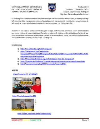 UNIVERSIDAD MAYOR DE SAN SIMON Producción II
FACULTAD DE CIENCIAS ECONÓMICAS Grupo 01 Semestre 01/21
ADMINISTRACIÓN DE EMPRESAS Miguel Ángel Panozo Rodriguez
Mgr.Jose Ramiro Zapata Barrientos
MORIR ANTES QUE ESCLAVOS VIVIR Página 9
Eneste negocioexiste básicamentetreselementos:(a) elfranquicianteofranquiciador,oseaelqueotorga
lafranquicia;(b) el franquiciado,estoesel queadquiere lafranquiciay(c) el productooservicioobjetode
la franquicia, cuyos principales componentes son un nombre y el "cómo hacerlo".
Así como lo han sido en los Estados Unidos y en Europa, las franquicias prometen ser en América Latina
una forma exitosade hacernegociosenlos años venideros.El sistemaha demostradoque funciona,que
utilizándolo adecuadamente las empresas crecen de manera rápida y que las franquicias remuneran
adecuadamente a quienes las adquieren a corto plazo.
REFERENCIAS
1) https://es.wikipedia.org/wiki/Franquicia
2) https://agustingrau.com/franquicias-
franquicia/#:~:text=Una%20franquicia%20es%20una%20forma,cambio%20de%20una%20c
ontraprestación%20económica.
3) https://franquiciasdemexico.org.mx/principales-tipos-de-franquicias/
4) https://franquicias.20minutos.es/tipos-franquicias-cuantos-tipos-franquicias-existen
5) http://www.amcmh.org/PagAMC/downloads/cocacola2.htm
VIDEOS
https://youtu.be/v7_WF6K0Wf0
https://youtu.be/gwgcIKdx228
https://prezi.com/bseicpc6v2sr/franquicias/
 