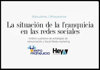 La situación de la franquicia
en las redes sociales
Análisis cualitativo de estrategias de
comunicación y Social Media marketing
@jesusehey | @heyavenue
 