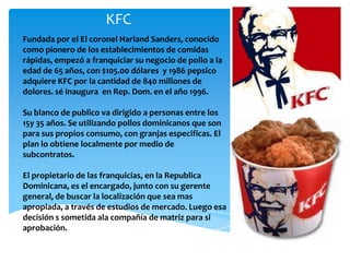 KFC
Fundada por el El coronel Harland Sanders, conocido
como pionero de los establecimientos de comidas
rápidas, empezó a franquiciar su negocio de pollo a la
edad de 65 años, con $105.00 dólares y 1986 pepsico
adquiere KFC por la cantidad de 840 millones de
dolores. sé inaugura en Rep. Dom. en el año 1996.

Su blanco de publico va dirigido a personas entre los
15y 35 años. Se utilizando pollos dominicanos que son
para sus propios consumo, con granjas especificas. El
plan lo obtiene localmente por medio de
subcontratos.

El propietario de las franquicias, en la Republica
Dominicana, es el encargado, junto con su gerente
general, de buscar la localización que sea mas
apropiada, a través de estudios de mercado. Luego esa
decisión s sometida ala compañía de matriz para si
aprobación.
 