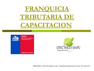 FRANQUICIA
TRIBUTARIA DE
CAPACITACION




   DIRECCION: Uribe 010 Cañete e-mail : otecwillymapu@gmail.com fono: 041-2611473
 