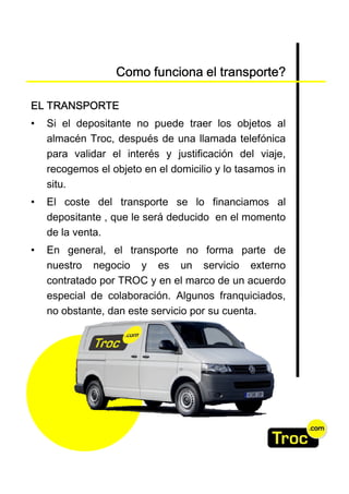 Como funciona el transporte?

EL TRANSPORTE
•   Si el depositante no puede traer los objetos al
    almacén Troc, después de una llamada telefónica
    para validar el interés y justificación del viaje,
    recogemos el objeto en el domicilio y lo tasamos in
    situ.
•   El coste del transporte se lo financiamos al
    depositante , que le será deducido en el momento
    de la venta.
•   En general, el transporte no forma parte de
    nuestro negocio y es un servicio externo
    contratado por TROC y en el marco de un acuerdo
    especial de colaboración. Algunos franquiciados,
    no obstante, dan este servicio por su cuenta.
 