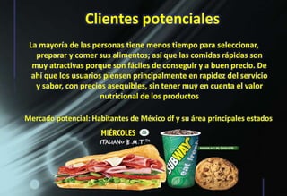 Clientes potenciales
La mayoría de las personas tiene menos tiempo para seleccionar,
preparar y comer sus alimentos; así que las comidas rápidas son
muy atractivas porque son fáciles de conseguir y a buen precio. De
ahí que los usuarios piensen principalmente en rapidez del servicio
y sabor, con precios asequibles, sin tener muy en cuenta el valor
nutricional de los productos
Mercado potencial: Habitantes de México df y su área principales estados
 