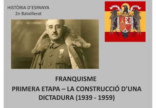 HISTÒRIA D’ESPANYA
2n Batxillerat
FRANQUISME
PRIMERA ETAPA – LA CONSTRUCCIÓ D’UNA
DICTADURA (1939 - 1959)
 