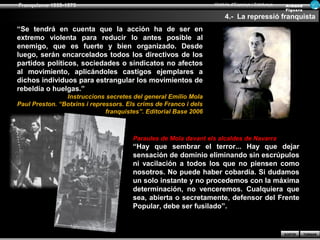 Franquisme 1939-1975                                              Història d’Espanya i Catalunya   Ar man d
                                                                                                   Figue ra

                                                                       4.- La repressió franquista
“Se tendrá en cuenta que la acción ha de ser en
extremo violenta para reducir lo antes posible al
enemigo, que es fuerte y bien organizado. Desde
luego, serán encarcelados todos los directivos de los
partidos políticos, sociedades o sindicatos no afectos
al movimiento, aplicándoles castigos ejemplares a
dichos individuos para estrangular los movimientos de
rebeldía o huelgas.”
                Instruccions secretes del general Emilio Mola
Paul Preston. “Botxins i repressors. Els crims de Franco i dels
                              franquistes”. Editorial Base 2006



                                       Paraules de Mola davant els alcaldes de Navarra
                                       “Hay que sembrar el terror... Hay que dejar
                                       sensación de dominio eliminando sin escrúpulos
                                       ni vacilación a todos los que no piensen como
                                       nosotros. No puede haber cobardía. Si dudamos
                                       un solo instante y no procedemos con la máxima
                                       determinación, no venceremos. Cualquiera que
                                       sea, abierta o secretamente, defensor del Frente
                                       Popular, debe ser fusilado”.


                                                                                                   SORTIR     TORNAR
 
