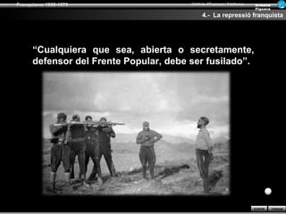 Franquisme 1939-1975                    Història d’Espanya i Catalunya   Ar man d
                                                                         Figue ra

                                              4.- La repressió franquista




      “Cualquiera que sea, abierta o secretamente,
      defensor del Frente Popular, debe ser fusilado”.




                                                                         SORTIR     TORNAR
 