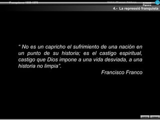 Franquisme 1939-1975                      Història d’Espanya i Catalunya   Ar man d
                                                                           Figue ra

                                                4.- La repressió franquista




      “ No es un capricho el sufrimiento de una nación en
      un punto de su historia; es el castigo espiritual,
      castigo que Dios impone a una vida desviada, a una
      historia no limpia”.
                                         Francisco Franco




                                                                           SORTIR     TORNAR
 