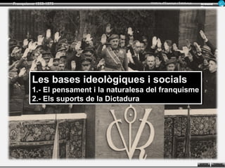 Franquisme 1939-1975                      Història d’Espanya i Catalunya   Ar man d
                                                                           Figue ra




         Les bases ideològiques ii socials
         Les bases ideològiques socials
         1.- El pensament ii la naturalesa del franquisme
         1.- El pensament la naturalesa del franquisme
         2.- Els suports de la Dictadura
         2.- Els suports de la Dictadura




                                                                           SORTIR     TORNAR
 