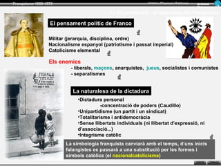 Franquisme 1939-1975                                          Història d’Espanya i Catalunya   Ar man d
                                                                                               Figue ra

                                            1.- El pensament i la naturalesa del franquisme

                  El pensament polític de Franco

                  Militar (jerarquia, disciplina, ordre)
                  Nacionalisme espanyol (patriotisme i passat imperial)
                  Catolicisme elemental

                  Els enemics
                           - liberals, maçons, anarquistes, jueus, socialistes i comunistes
                           - separatismes


                            La naturalesa de la dictadura
                              •Dictadura personal
                                         -concentració de poders (Caudillo)
                              •Unipartidisme (un partit i un sindicat)
                              •Totalitarisme i antidemocràcia
                              •Sense llibertats individuals (ni llibertat d’expressió, ni
                              d’associació...)
                              •Integrisme catòlic
                         La simbologia franquista canviarà amb el temps, d’uns inicis
                         falangistes es passarà a una substitució per les formes i
                         símbols catòlics (el nacionalcatolicisme)
                                                                                               SORTIR     TORNAR
 