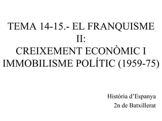 TEMA 14-15.- EL FRANQUISME
II:
CREIXEMENT ECONÒMIC I
IMMOBILISME POLÍTIC (1959-75)
Història d’Espanya
2n de Batxillerat
 