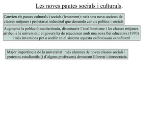 Les noves pautes socials i culturals.
Canvien els pautes culturals i socials (lentament): naix una nova societat de
classes mitjanes i proletariat industrial que demanda canvis polítics i socials
Augmenta la població escolaritzada, disminueix l’analfabetisme i les classes mitjanes
arriben a la universitat: el govern ha de reaccionar amb una nova llei educativa (1970)
i més inversions per a acollir en el sistema aquesta esllavissada estudiantil
Major importància de la universitat: més alumnes de noves classes socials i
protestes estudiantils (i d’alguns professors) demanant llibertat i democràcia
 