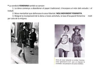  La condició FEMENINA també va canviar:
1. La dona comença a abandonar el paper tradicional, s’incorpora al món dels estudis i el
treball.
2. Nova mentalitat que defensava la seva llibertat: NOU MOVIMENT FEMINISTA.
3. Malgrat la incorporació de la dona a noves activitats, la taxa d’ocupació femenina molt
per sota de la mitjana.
 