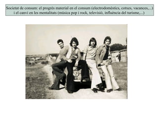 Societat de consum: el progrés material en el consum (electrodomèstics, cotxes, vacances,...)
i el canvi en les mentalitats (música pop i rock, televisió, influència del turisme,...)
 