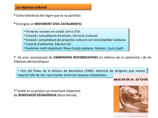 La represa cultural
 Certa tolerància del règim que es va aprofitar.
 Emergeix un MOVIMENT CIVIL CATALANISTA:
 Va anar acompanyat de CAMPANYES REIVINDICATIVES en defensa de la catalanitat i de les
llibertats democràtiques.
 També es va produir un moviment important
de RENOVACIÓ PEDAGÒGICA (Rosa Sensat).
• Primeres revistes en català: Serra d’Or.
• Creació i consolidació d’entitats: Omnium Cultural.
• Creació i consolidació de projectes cultural com Enciclopèdia Catalana.
• Creació d’editorials: Edicions 62.
• Fenòmen molt important: Nova Cançó catalana. Raimon, LLuis LLach
• Primeres revistes en català: Serra d’Or.
• Creació i consolidació d’entitats: Omnium Cultural.
• Creació i consolidació de projectes cultural com Enciclopèdia Catalana.
• Creació d’editorials: Edicions 62.
• Fenòmen molt important: Nova Cançó catalana. Raimon, LLuis LLach
• Fets del Palau de la Música de Barcelona (1960): detenció de dirigents que havien
repartit fulls de mà i que havien entornat cançons catalanistes.
• Fets del Palau de la Música de Barcelona (1960): detenció de dirigents que havien
repartit fulls de mà i que havien entornat cançons catalanistes.
 
