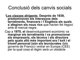 Conclusió dels canvis socials
*Les classes dirigents. Després de 1939,
predominaven els interessos dels
terratinents, financers i l`Església als quals
s`afegiren els nous rics que havien fet negoci
amb el mercat negre.
Cap a 1970, el desenvolupament econòmic va
marginar els terratinents i va promocionar
els empresaris, els tècnics i els directors
pels quals allò més important era l`èxit i el
triomf personal (són els tecnócrates dels
governs de Franco) i entrar en Europa (CEE)
per la qual cosa el règim serà un obstàcle
 