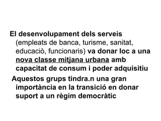 El desenvolupament dels serveis
(empleats de banca, turisme, sanitat,
educaciò, funcionaris) va donar loc a una
nova classe mitjana urbana amb
capacitat de consum i poder adquisitiu
Aquestos grups tindra.n una gran
importància en la transició en donar
suport a un règim democràtic
 