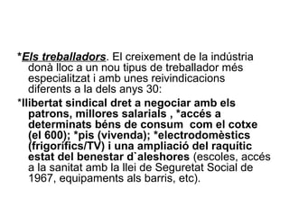 *Els treballadors. El creixement de la indústria
donà lloc a un nou tipus de treballador més
especialitzat i amb unes reivindicacions
diferents a la dels anys 30:
*llibertat sindical dret a negociar amb els
patrons, millores salarials , *accés a
determinats béns de consum com el cotxe
(el 600); *pis (vivenda); *electrodomèstics
(frigorífics/TV) i una ampliació del raquític
estat del benestar d`aleshores (escoles, accés
a la sanitat amb la llei de Seguretat Social de
1967, equipaments als barris, etc).
 