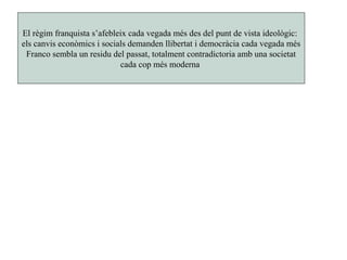 El règim franquista s’afebleix cada vegada més des del punt de vista ideològic:
els canvis econòmics i socials demanden llibertat i democràcia cada vegada més
Franco sembla un residu del passat, totalment contradictoria amb una societat
cada cop més moderna
 