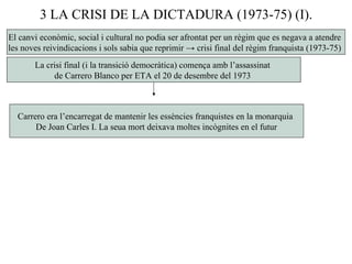 3 LA CRISI DE LA DICTADURA (1973-75) (I).
El canvi econòmic, social i cultural no podia ser afrontat per un règim que es negava a atendre
les noves reivindicacions i sols sabia que reprimir → crisi final del règim franquista (1973-75)
La crisi final (i la transició democràtica) comença amb l’assassinat
de Carrero Blanco per ETA el 20 de desembre del 1973
Carrero era l’encarregat de mantenir les essències franquistes en la monarquia
De Joan Carles I. La seua mort deixava moltes incògnites en el futur
 
