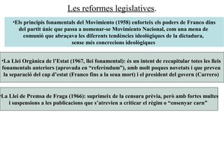 Les reformes legislatives.
•La Llei de Premsa de Fraga (1966): suprimeix de la censura prèvia, però amb fortes multes
i suspensions a les publicacions que s’atrevien a criticar el règim o “ensenyar carn”
•La Llei Orgànica de l’Estat (1967, llei fonamental): és un intent de recapitular totes les lleis
fonamentals anteriors (aprovada en “referèndum”), amb molt poques novetats i que preveu
la separació del cap d’estat (Franco fins a la seua mort) i el president del govern (Carrero)
•Els principis fonamentals del Movimiento (1958) enforteix els poders de Franco dins
del partit únic que passa a nomenar-se Movimiento Nacional, com una mena de
comunió que abraçava les diferents tendències ideològiques de la dictadura,
sense més concrecions ideològiques
 