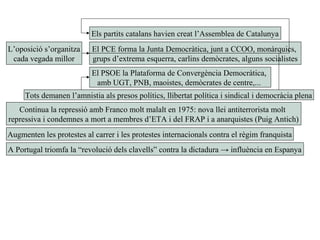 L’oposició s’organitza
cada vegada millor
Els partits catalans havien creat l’Assemblea de Catalunya
El PCE forma la Junta Democràtica, junt a CCOO, monàrquics,
grups d’extrema esquerra, carlins demòcrates, alguns socialistes
El PSOE la Plataforma de Convergència Democràtica,
amb UGT, PNB, maoistes, demòcrates de centre,...
Tots demanen l’amnistia als presos polítics, llibertat política i sindical i democràcia plena
Continua la repressió amb Franco molt malalt en 1975: nova llei antiterrorista molt
repressiva i condemnes a mort a membres d’ETA i del FRAP i a anarquistes (Puig Antich)
Augmenten les protestes al carrer i les protestes internacionals contra el règim franquista
A Portugal triomfa la “revolució dels clavells” contra la dictadura → influència en Espanya
 