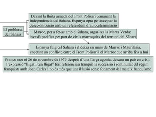 El problema
del Sàhara
Davant la lluita armada del Front Polisari demanant la
independència del Sàhara, Espanya opta per acceptar la
descolonització amb un referèndum d’autodeterminació
Marroc, per a fer-se amb el Sàhara, organitza la Marxa Verda:
invasió pacífica per part de civils marroquins del territori del Sàhara
Espanya fuig del Sàhara i el deixa en mans de Marroc i Mauritània,
encetant un conflicte entre el Front Polisari i el Marroc que arriba fins a hui
Franco mor el 20 de novembre de 1975 després d’una llarga agonia, deixant un país en crisi:
l’expressió “lligat i ben lligat” fent referència a tranquil·la successió i continuïtat del règim
franquista amb Joan Carles I no és més que una il·lusió sense fonament del mateix franquisme
 