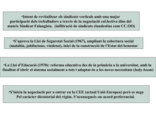 •La Llei d’Educació (1970): reforma educativa des de la primària a la universitat, amb la
finalitat d’obrir el sistema socialment a tots i adaptar-lo a les noves necessitats (baby boom)
•S’aprova la Llei de Seguretat Social (1967), ampliant la cobertura social
(malaltia, jubilacions, viudetat), inici de la construcció de l’Estat del benestar
•Intent de revitalitzar els sindicats verticals amb una major
participació dels treballadors a través de la negociació col.lectiva dins del
mateix Sindicat Falangista. (infiltració de sindicats clandestins com CC.OO)
•S’inicia la negociació per a entrar en la CEE (actual Unió Europea) però es nega
Pel caràcter dictatorial del règim. S’aconsegueix un acord preferencial.
 