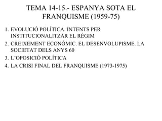 TEMA 14-15.- ESPANYA SOTA EL
FRANQUISME (1959-75)
1. EVOLUCIÓ POLÍTICA. INTENTS PER
INSTITUCIONALITZAR EL RÈGIM
2. CREIXEMENT ECONÒMIC. EL DESENVOLUPISME. LA
SOCIETAT DELS ANYS 60
3. L’OPOSICIÓ POLÍTICA
4. LA CRISI FINAL DEL FRANQUISME (1973-1975)
 