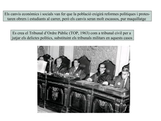 Els canvis econòmics i socials van fer que la població exigirà reformes polítiques i protes-
taren obrers i estudiants al carrer, però els canvis seran molt escassos, pur maquillatge
Es crea el Tribunal d’Ordre Públic (TOP, 1963) com a tribunal civil per a
jutjar els delictes polítics, substituint els tribunals militars en aquests casos
 