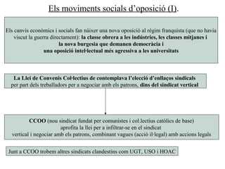 Els moviments socials d’oposició (I).
Els canvis econòmics i socials fan nàixer una nova oposició al règim franquista (que no havia
viscut la guerra directament): la classe obrera a les indústries, les classes mitjanes i
la nova burgesia que demanen democràcia i
una oposició intel·lectual més agressiva a les universitats
La Llei de Convenis Col·lectius de contemplava l’elecció d’enllaços sindicals
per part dels treballadors per a negociar amb els patrons, dins del sindicat vertical
CCOO (nou sindicat fundat per comunistes i col.lectius catòlics de base)
aprofita la llei per a infiltrar-se en el sindicat
vertical i negociar amb els patrons, combinant vagues (acció il·legal) amb accions legals
Junt a CCOO trobem altres sindicats clandestins com UGT, USO i HOAC
 