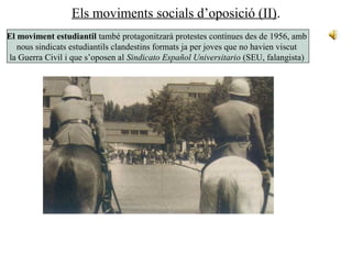Els moviments socials d’oposició (II).
El moviment estudiantil també protagonitzarà protestes contínues des de 1956, amb
nous sindicats estudiantils clandestins formats ja per joves que no havien viscut
la Guerra Civil i que s’oposen al Sindicato Español Universitario (SEU, falangista)
 