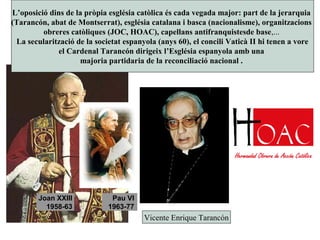 Joan XXIII
1958-63
Pau VI
1963-77
Vicente Enrique Tarancón
L’oposició dins de la pròpia església catòlica és cada vegada major: part de la jerarquia
(Tarancón, abat de Montserrat), església catalana i basca (nacionalisme), organitzacions
obreres catòliques (JOC, HOAC), capellans antifranquistesde base,...
La secularització de la societat espanyola (anys 60), el concili Vaticà II hi tenen a vore
el Cardenal Tarancón dirigeix l’Església espanyola amb una
majoria partidaria de la reconciliació nacional .
 