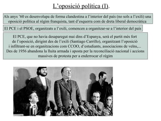 L’oposició política (I).
Als anys ’60 es desenvolupa de forma clandestina a l’interior del país (no sols a l’exili) una
oposició política al règim franquista, tant d’esquerra com de dreta liberal democràtica
El PCE i el PSOE, organitzats a l’exili, comencen a organitzar-se a l’interior del país
El PCE, que no havia desaparegut mai dins d’Espanya, serà el partit més fort
de l’oposició, dirigint des de l’exili (Santiago Carrillo), organitzant l’oposició
i infiltrant-se en organitzacions com CCOO, d’estudiants, associacions de veïns,...
Des de 1956 abandona la lluita armada i aposta per la reconciliació nacional i accions
massives de protesta per a enderrocar el règim
 