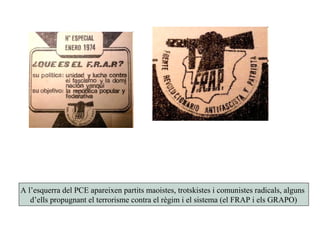 A l’esquerra del PCE apareixen partits maoistes, trotskistes i comunistes radicals, alguns
d’ells propugnant el terrorisme contra el règim i el sistema (el FRAP i els GRAPO)
 