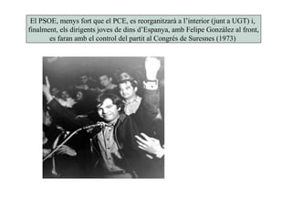 El PSOE, menys fort que el PCE, es reorganitzarà a l’interior (junt a UGT) i,
finalment, els dirigents joves de dins d’Espanya, amb Felipe González al front,
es faran amb el control del partit al Congrés de Suresnes (1973)
 