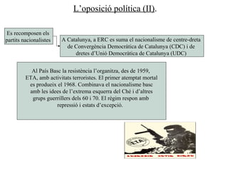 L’oposició política (II).
Es recomposen els
partits nacionalistes
Al País Basc la resistència l’organitza, des de 1959,
ETA, amb activitats terroristes. El primer atemptat mortal
es produeix el 1968. Combinava el nacionalisme basc
amb les idees de l’extrema esquerra del Ché i d’altres
grups guerrillers dels 60 i 70. El règim respon amb
repressió i estats d’excepció.
A Catalunya, a ERC es suma el nacionalisme de centre-dreta
de Convergència Democràtica de Catalunya (CDC) i de
dretes d’Unió Democràtica de Catalunya (UDC)
 