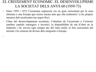 EL CREIXEMENT ECONÒMIC. EL DESENVOLUPISME
LA SOCIETAT DELS ANYS 60 (1959-73)
- Entre 1959 i 1973 l’economia espanyola viu un gran creixement per la seua
obertura a una Europa que creixa encara més que ella (sobretot) i a les pròpies
mesures dels tecnòcrates (en segon lloc).
- Claus del desenvolupament econòmic: l’obertura de l’economia a l’exterior
(arriben capitals estrangers a invertir), la disponibilitat de mà d’obra en la
indústria i els serveis (que emigra des del món rural), el fort creixement del
turisme i les remeses de divises dels emigrants a Europa.
.
 