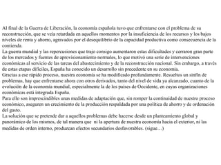 Al final de la Guerra de Liberación, la economía española tuvo que enfrentarse con el problema de su
reconstrucción, que se veía retardada en aquellos momentos por la insuficiencia de los recursos y los bajos
niveles de renta y ahorro, agravados por el desequilibrio de la capacidad productiva como consecuencia de la
contienda.
La guerra mundial y las repercusiones que trajo consigo aumentaron estas dificultades y cerraron gran parte
de los mercados y fuentes de aprovisionamiento normales, lo que motivó una serie de intervenciones
económicas al servicio de las tareas del abastecimiento y de la reconstrucción nacional. Sin embargo, a través
de estas etapas difíciles, España ha conocido un desarrollo sin precedente en su economía.
Gracias a ese rápido proceso, nuestra economía se ha modificado profundamente. Resueltos un sinfín de
problemas, hay que enfrentarse ahora con otros derivados, tanto del nivel de vida ya alcanzado, cuanto de la
evolución de la economía mundial, especialmente la de los países de Occidente, en cuyas organizaciones
económicas está integrada España.
Para ello son imprescindibles unas medidas de adaptación que, sin romper la continuidad de nuestro proceso
económico, aseguren un crecimiento de la producción respaldada por una política de ahorro y de ordenación
del gasto.
La solución que se pretende dar a aquellos problemas debe hacerse desde un planteamiento global y
panorámico de los mismos, de tal manera que ni la apertura de nuestra economía hacia el exterior, ni las
medidas de orden interno, produzcan efectos secundarios desfavorables. (sigue…)
 