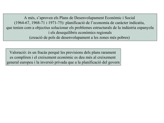 A més, s’aproven els Plans de Desenvolupament Econòmic i Social
(1964-67, 1968-71 i 1971-75): planificació de l’economia de caràcter indicatiu,
que tenien com a objectius solucionar els problemes estructurals de la indústria espanyola
i els desequilibris econòmics regionals
(creació de pols de desenvolupament a les zones més pobres)
Valoració: és un fracàs perquè les previsions dels plans rarament
es compliren i el creixement econòmic es deu més al creixement
general europeu i la inversió privada que a la planificació del govern
 