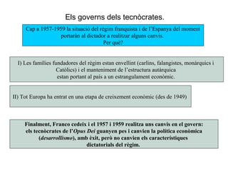 Cap a 1957-1959 la situació del règim franquista i de l’Espanya del moment
portaràn al dictador a realitzar alguns canvis.
Per què?
Els governs dels tecnòcrates.
I) Les famílies fundadores del règim estan envellint (carlins, falangistes, monàrquics i
Catòlics) i el manteniment de l’estructura autàrquica
estan portant al país a un estrangulament econòmic.
II) Tot Europa ha entrat en una etapa de creixement econòmic (des de 1949)
Finalment, Franco cedeix i el 1957 i 1959 realitza uns canvis en el govern:
els tecnòcrates de l’Opus Dei guanyen pes i canvien la política econòmica
(desarrollismo), amb èxit, però no canvien els característiques
dictatorials del règim.
 