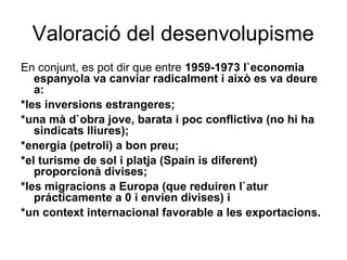 Valoració del desenvolupisme
En conjunt, es pot dir que entre 1959-1973 l`economia
espanyola va canviar radicalment i això es va deure
a:
*les inversions estrangeres;
*una mà d`obra jove, barata i poc conflictiva (no hi ha
sindicats lliures);
*energia (petroli) a bon preu;
*el turisme de sol i platja (Spain is diferent)
proporcionà divises;
*les migracions a Europa (que reduiren l`atur
prácticamente a 0 i envien divises) i
*un context internacional favorable a les exportacions.
 