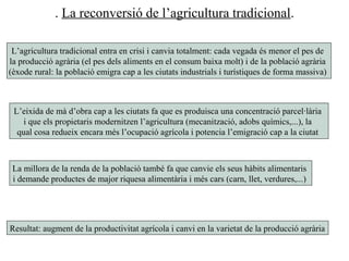 . La reconversió de l’agricultura tradicional.
L’agricultura tradicional entra en crisi i canvia totalment: cada vegada és menor el pes de
la producció agrària (el pes dels aliments en el consum baixa molt) i de la població agrària
(èxode rural: la població emigra cap a les ciutats industrials i turístiques de forma massiva)
L’eixida de mà d’obra cap a les ciutats fa que es produisca una concentració parcel·lària
i que els propietaris modernitzen l’agricultura (mecanització, adobs químics,...), la
qual cosa redueix encara més l’ocupació agrícola i potencia l’emigració cap a la ciutat
La millora de la renda de la població també fa que canvie els seus hàbits alimentaris
i demande productes de major riquesa alimentària i més cars (carn, llet, verdures,...)
Resultat: augment de la productivitat agrícola i canvi en la varietat de la producció agrària
 