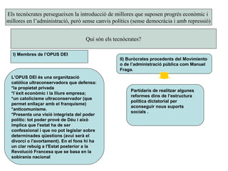 Els tecnòcrates persegueixen la introducció de millores que suposen progrés econòmic i
millores en l’administració, però sense canvis polítics (sense democràcia i amb repressió)
Qui són els tecnòcrates?
I) Membres de l’OPUS DEI
II) Buròcrates procedents del Movimiento
o de l’administració pública com Manuel
Fraga.
L’OPUS DEI és una organització
catòlica ultraconservadora que defensa:
*la propietat privada
*l`èxit econòmic i la lliure empresa;
*un catolicisme ultraconservador (que
permet enllaçar amb el franquisme)
*anticomunisme.
*Presenta una visió integrista del poder
polític: tot poder prové de Déu i això
implica que l'estat ha de ser
confessional i que no pot legislar sobre
determinades qüestions (avui serà el
divorci o l'avortament). En el fons hi ha
un clar rebuig a l'Estat posterior a la
Revolució Francesa que se basa en la
sobirania nacional
Partidaris de realitzar algunes
reformes dins de l’estructura
politica dictatorial per
aconseguir nous suports
socials .
 