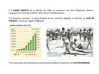  El BOOM TURÍSTIC de la dècada del 1960 va comportar una font d’ingressos elevats i
l’augment de l’activitat hotelera i dels serveis complementaris.
 El benestar europeu i la generalització de les vacances pagades va generar un FLUX DE
TURISTES a Espanya. (Spain is diferent)Spain is diferent)
 Les necessitats de finançament van promoure també el creixement del SECTOR BANCARI.
 