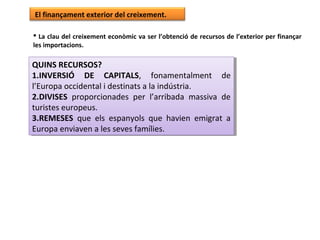 El finançament exterior del creixement.
 La clau del creixement econòmic va ser l’obtenció de recursos de l’exterior per finançar
les importacions.
QUINS RECURSOS?
1.INVERSIÓ DE CAPITALS, fonamentalment de
l’Europa occidental i destinats a la indústria.
2.DIVISES proporcionades per l’arribada massiva de
turistes europeus.
3.REMESES que els espanyols que havien emigrat a
Europa enviaven a les seves famílies.
QUINS RECURSOS?
1.INVERSIÓ DE CAPITALS, fonamentalment de
l’Europa occidental i destinats a la indústria.
2.DIVISES proporcionades per l’arribada massiva de
turistes europeus.
3.REMESES que els espanyols que havien emigrat a
Europa enviaven a les seves famílies.
 