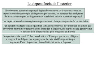 La dependència de l’exterior.
El creixement econòmic espanyol depèn absolutament de l’exterior: sense les
importacions de tecnologia, els ingressos per turisme, les remeses dels emigrants
i la inversió estrangera no haguera estat possible el miracle econòmic espanyol
Les importacions de tecnologia estrangera van ser claus per augmentar la productivitat
Per a pagar eixa tecnologia i equilibrar la balança comercial es va utilitzar els diners que
invertiren empreses estrangeres que s’instal·len a Espanya, els ingressos que generava tot
el turisme i els diners enviats pels emigrants en Europa
Europa absorbeix la mà d’obra excedentària d’Espanya, que es veu obligada
a emigrar fora del país per a guanyar-se la vida: així Europa evita que
augmente l’atur, la pobresa i la conflictivitat social a Espanya
 