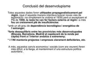 Conclusió del desenvolupisme
Totes aquestes dades foren utlitzades propagandísticament pel
règim, (que d`aquesta manera intentava buscar noves vies de
legitimació i no simplement la victòria el 1939) però si exceptuem el
Plà de 1959, la resta ho van fer factors externs al règim i a més
fou un creixement plé de insuficiències:
*amb un alt grau de dependència tecnològica i energètica de
l`estranger;
*forts desequilibris entre les provínicies més desenvolupades
(Biscaia, Barcelona, Madrid al capdavant de la renda per
càpita) front a l`interior andalús o extremeny;
* i l`INI mantenia projectes i empreses clarament deficitàries, etc.
A més, aquestos canvis economics i socials (com ara veurem) feren
més difícil, a la llarga, el manteniment d`una estructura política
autoritària .
 