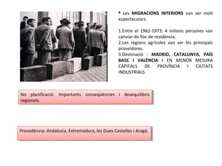  Les MIGRACIONS INTERIORS van ser molt
espectaculars.
1.Entre el 1962-1973: 4 milions persones van
canviar de lloc de residència.
2.Les regions agrícoles van ser les principals
proveïdores.
3.Destinació : MADRID, CATALUNYA, PAÍS
BASC I VALÈNCIA I EN MENOR MESURA
CAPITALS DE PROVÍNCIA I CIUTATS
INDUSTRIALS
No planificació. Importants conseqüències i desequilibris
regionals.
No planificació. Importants conseqüències i desequilibris
regionals.
Procedència: Andalusia, Extremadura, les Dues Castelles i Aragó.Procedència: Andalusia, Extremadura, les Dues Castelles i Aragó.
 