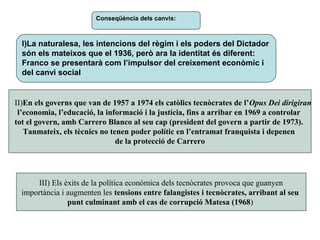 Conseqüència dels canvis:
I)La naturalesa, les intencions del règim i els poders del Dictador
són els mateixos que el 1936, però ara la identitat és diferent:
Franco se presentarà com l’impulsor del creixement econòmic i
del canvi social
III) Els èxits de la política econòmica dels tecnòcrates provoca que guanyen
importància i augmenten les tensions entre falangistes i tecnòcrates, arribant al seu
punt culminant amb el cas de corrupció Matesa (1968)
II)En els governs que van de 1957 a 1974 els catòlics tecnòcrates de l’Opus Dei dirigiran
l’economia, l’educació, la informació i la justícia, fins a arribar en 1969 a controlar
tot el govern, amb Carrero Blanco al seu cap (president del govern a partir de 1973).
Tanmateix, els tècnics no tenen poder polític en l’entramat franquista i depenen
de la protecció de Carrero
 