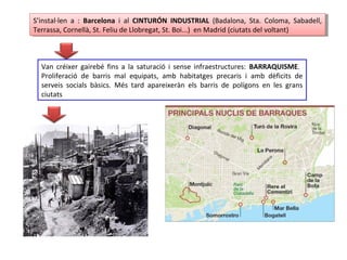 S’instal·len a : Barcelona i al CINTURÓN INDUSTRIAL (Badalona, Sta. Coloma, Sabadell,
Terrassa, Cornellà, St. Feliu de Llobregat, St. Boi...) en Madrid (ciutats del voltant)
S’instal·len a : Barcelona i al CINTURÓN INDUSTRIAL (Badalona, Sta. Coloma, Sabadell,
Terrassa, Cornellà, St. Feliu de Llobregat, St. Boi...) en Madrid (ciutats del voltant)
Van créixer gairebé fins a la saturació i sense infraestructures: BARRAQUISME.
Proliferació de barris mal equipats, amb habitatges precaris i amb dèficits de
serveis socials bàsics. Més tard apareixeràn els barris de polígons en les grans
ciutats
 