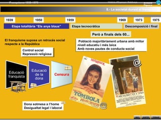 Franquisme 1939-1975                                              Història d’Espanya i Catalunya      Ar man d
                                                                                                        Figue ra

                                                                   8.- La societat durant el franquisme


1939                1950                  1959                                 1969             1973               1975

    Etapa totalitària “Els anys blaus”      Etapa tecnocràtica                       Descomposició i final

                                                          Però a finals dels 60...
El franquisme suposa un retrocés social           Població majoritàriament urbana amb millor
                                                 Població majoritàriament urbana amb millor
respecte a la República                          nivell educatiu ii més laica
                                                 nivell educatiu més laica
           Control social                        Amb noves pautes de conducta social
                                                 Amb noves pautes de conducta social
            Control social
           Repressió religiosa
            Repressió religiosa


                                                                                              @



            Dona sotmesa a l’home
            Desigualtat legal i laboral

                                                                                                INICI   SORTIR     TORNAR
 